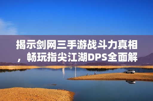 揭示剑网三手游战斗力真相，畅玩指尖江湖DPS全面解析与数据分析