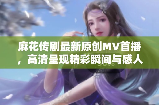 麻花传剧最新原创MV首播，高清呈现精彩瞬间与感人故事