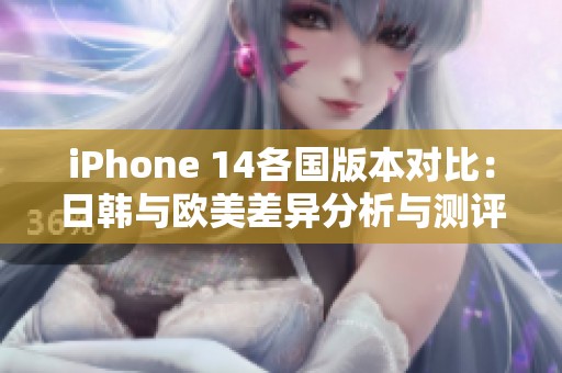 iPhone 14各国版本对比：日韩与欧美差异分析与测评