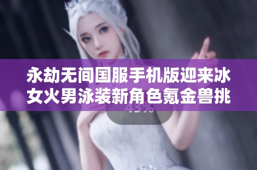 永劫无间国服手机版迎来冰女火男泳装新角色氪金兽挑战