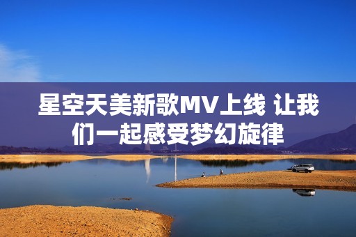 星空天美新歌MV上线 让我们一起感受梦幻旋律