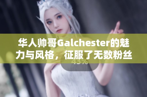 华人帅哥Galchester的魅力与风格，征服了无数粉丝