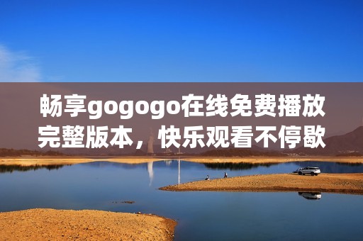 畅享gogogo在线免费播放完整版本，快乐观看不停歇！