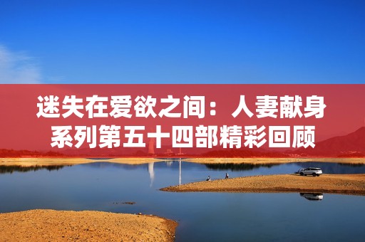 迷失在爱欲之间：人妻献身系列第五十四部精彩回顾
