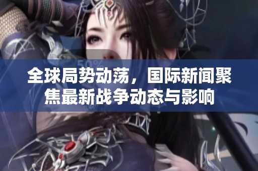 全球局势动荡，国际新闻聚焦最新战争动态与影响