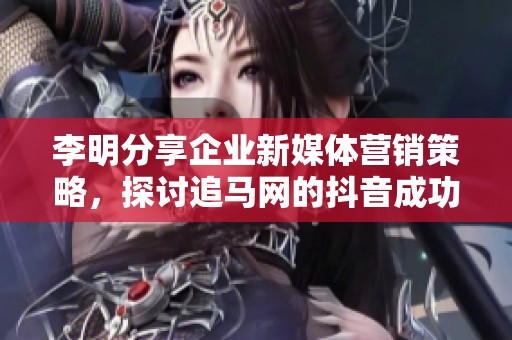 李明分享企业新媒体营销策略，探讨追马网的抖音成功经验