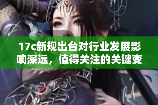17c新规出台对行业发展影响深远，值得关注的关键变化分析