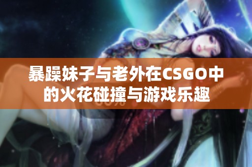 暴躁妹子与老外在CSGO中的火花碰撞与游戏乐趣