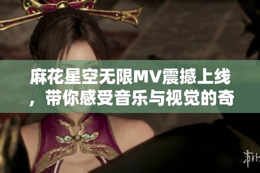 麻花星空无限MV震撼上线，带你感受音乐与视觉的奇妙融合