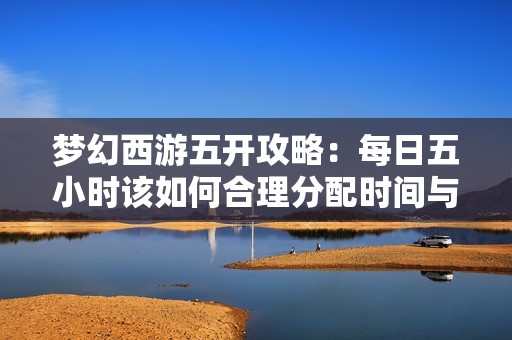 梦幻西游五开攻略：每日五小时该如何合理分配时间与任务