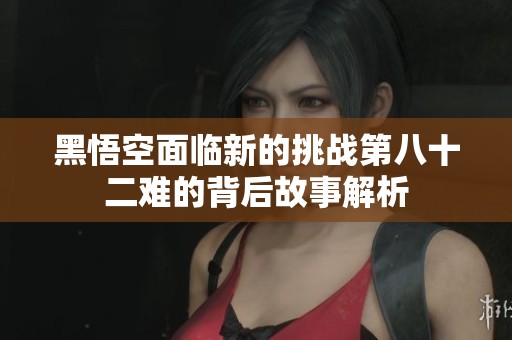 黑悟空面临新的挑战第八十二难的背后故事解析