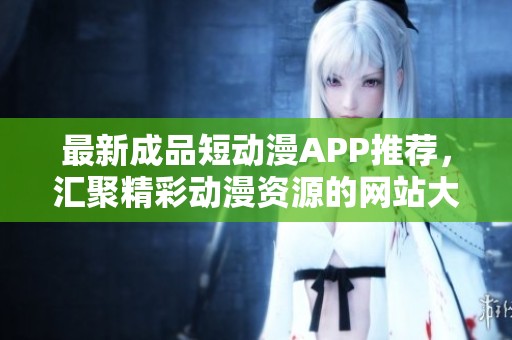 最新成品短动漫APP推荐，汇聚精彩动漫资源的网站大全