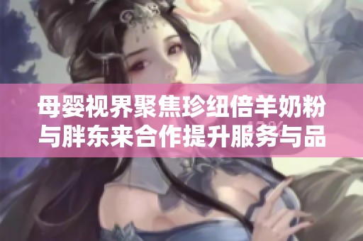 母婴视界聚焦珍纽倍羊奶粉与胖东来合作提升服务与品质