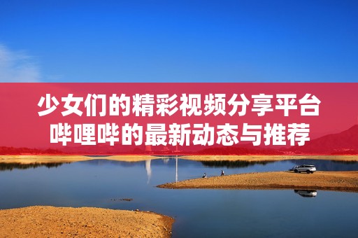 少女们的精彩视频分享平台哔哩哔的最新动态与推荐