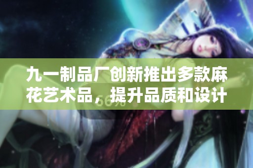 九一制品厂创新推出多款麻花艺术品，提升品质和设计感