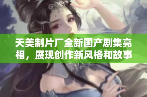 天美制片厂全新国产剧集亮相，展现创作新风格和故事魅力
