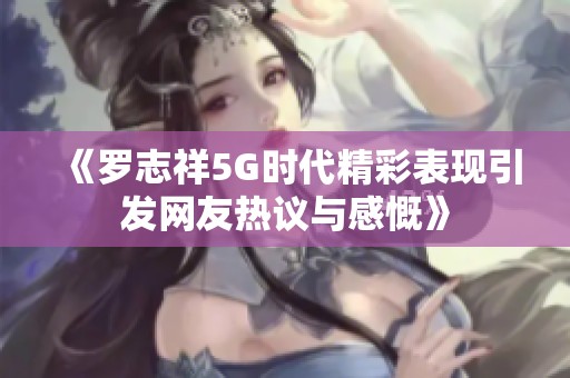 《罗志祥5G时代精彩表现引发网友热议与感慨》