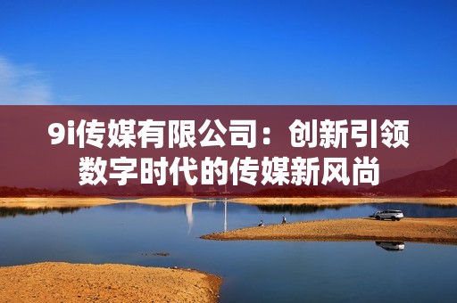 9i传媒有限公司：创新引领数字时代的传媒新风尚