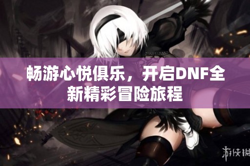 畅游心悦俱乐，开启DNF全新精彩冒险旅程