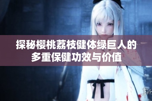 探秘樱桃荔枝健体绿巨人的多重保健功效与价值