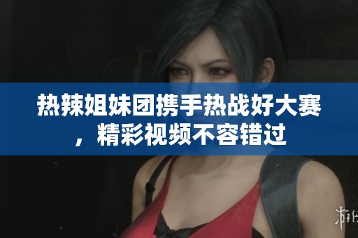 热辣姐妹团携手热战好大赛，精彩视频不容错过