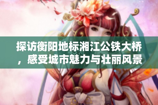 探访衡阳地标湘江公铁大桥，感受城市魅力与壮丽风景