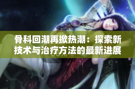 骨科回潮再掀热潮：探索新技术与治疗方法的最新进展