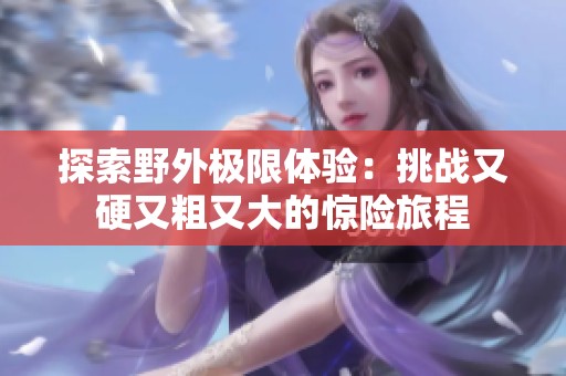 探索野外极限体验：挑战又硬又粗又大的惊险旅程