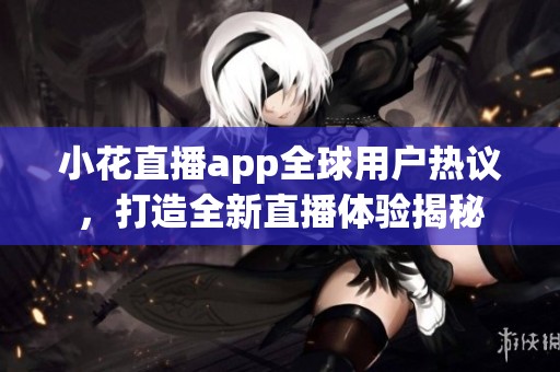 小花直播app全球用户热议，打造全新直播体验揭秘
