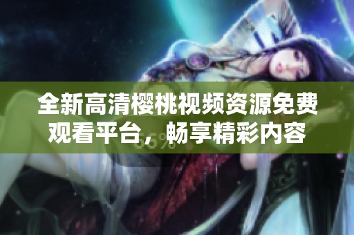 全新高清樱桃视频资源免费观看平台，畅享精彩内容