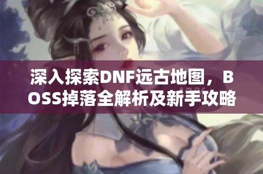 深入探索DNF远古地图，BOSS掉落全解析及新手攻略分享！