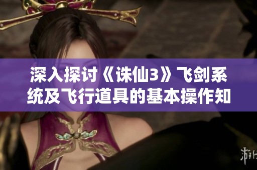 深入探讨《诛仙3》飞剑系统及飞行道具的基本操作知识