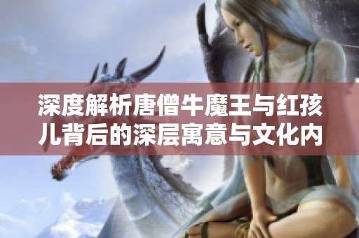 深度解析唐僧牛魔王与红孩儿背后的深层寓意与文化内涵