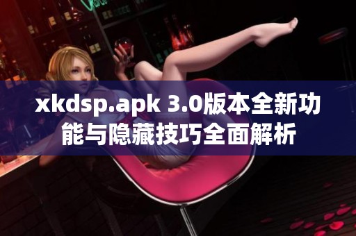 xkdsp.apk 3.0版本全新功能与隐藏技巧全面解析