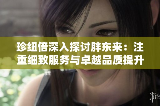 珍纽倍深入探讨胖东来：注重细致服务与卓越品质提升