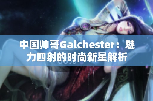 中国帅哥Galchester：魅力四射的时尚新星解析