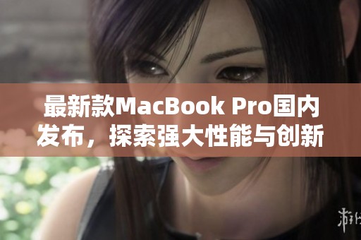 最新款MacBook Pro国内发布，探索强大性能与创新设计