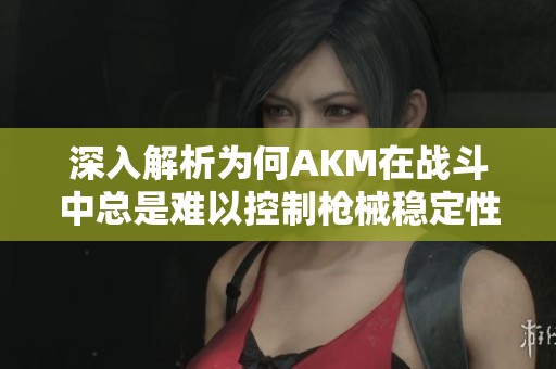 深入解析为何AKM在战斗中总是难以控制枪械稳定性