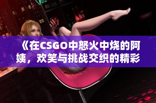 《在CSGO中怒火中烧的阿姨，欢笑与挑战交织的精彩瞬间》