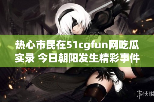 热心市民在51cgfun网吃瓜实录 今日朝阳发生精彩事件