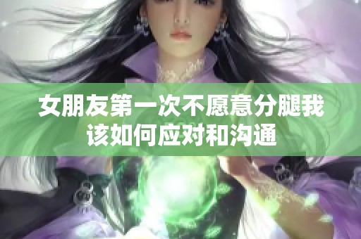 女朋友第一次不愿意分腿我该如何应对和沟通