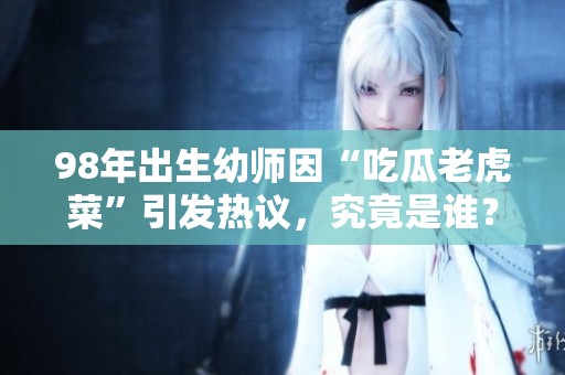 98年出生幼师因“吃瓜老虎菜”引发热议，究竟是谁？