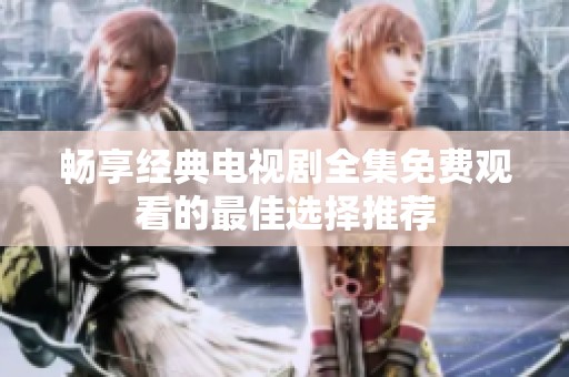畅享经典电视剧全集免费观看的最佳选择推荐
