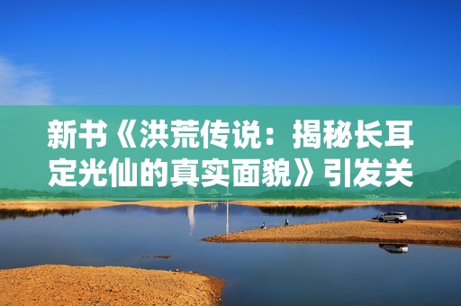 新书《洪荒传说：揭秘长耳定光仙的真实面貌》引发关注