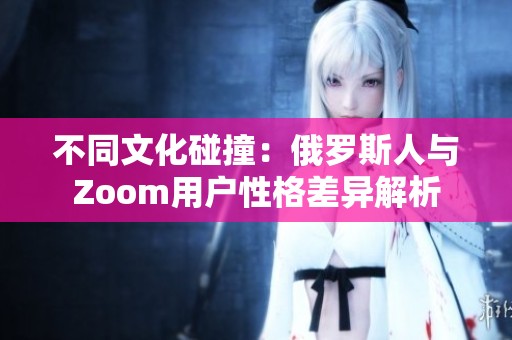 不同文化碰撞：俄罗斯人与Zoom用户性格差异解析