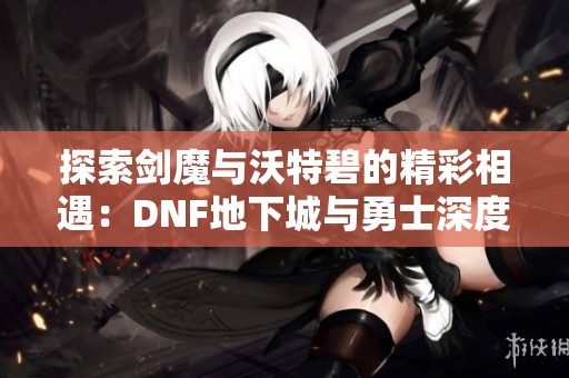 探索剑魔与沃特碧的精彩相遇：DNF地下城与勇士深度解析