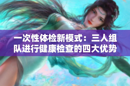 一次性体检新模式：三人组队进行健康检查的四大优势