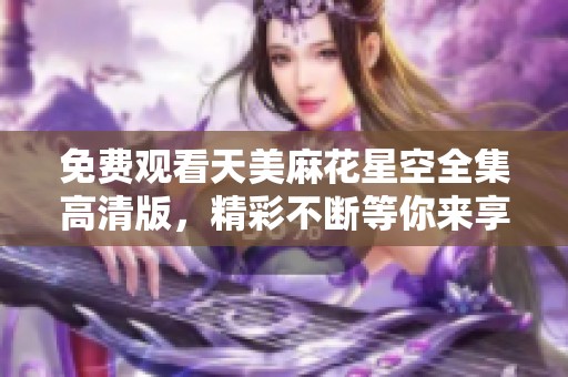 免费观看天美麻花星空全集高清版，精彩不断等你来享受