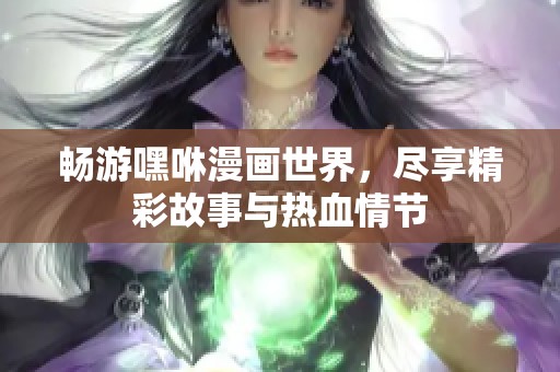 畅游嘿咻漫画世界，尽享精彩故事与热血情节