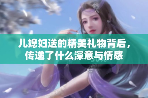 儿媳妇送的精美礼物背后，传递了什么深意与情感
